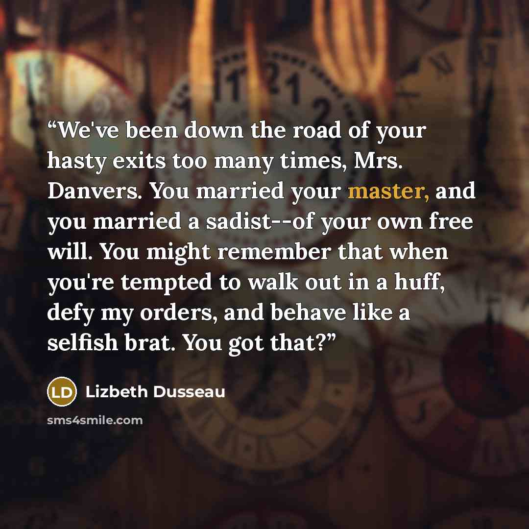 “We've been down the road of your hasty exits too many times, Mrs. Danvers. You married your master, and you married a sadist--of your own free will. You might remember that when you're tempted to walk out in a huff, defy my orders, and behave like a selfish brat. You got that?” quote by Lizbeth Dusseau