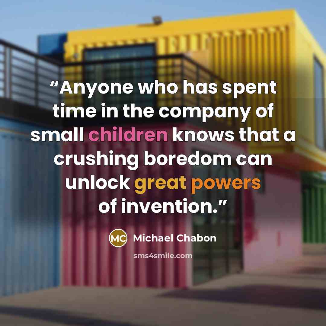 “Anyone who has spent time in the company of small children knows that a crushing boredom can unlock great powers of invention.” quote by Michael Chabon