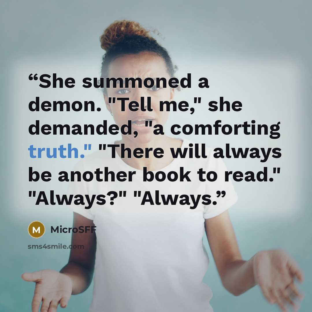 “She summoned a demon. "Tell me," she demanded, "a comforting truth." "There will always be another book to read." "Always?" "Always.” quote by MicroSFF