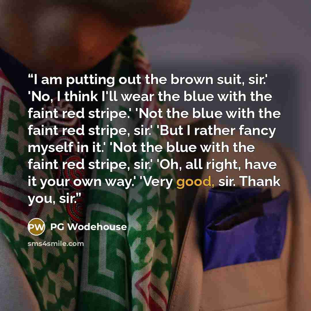 “I am putting out the brown suit, sir.' 'No, I think I'll wear the blue with the faint red stripe.' 'Not the blue with the faint red stripe, sir.' 'But I rather fancy myself in it.' 'Not the blue with the faint red stripe, sir.' 'Oh, all right, have it your own way.' 'Very good, sir. Thank you, sir.” quote by PG Wodehouse