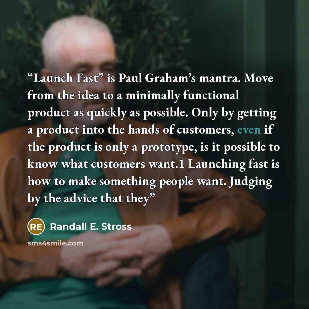 “Launch Fast” is Paul Graham’s mantra. Move from the idea to a minimally functional product as quickly as possible. Only by getting a product into the hands of customers, even if the product is only a prototype, is it possible to know what customers want.1 Launching fast is how to make something…” quote by Randall E. Stross