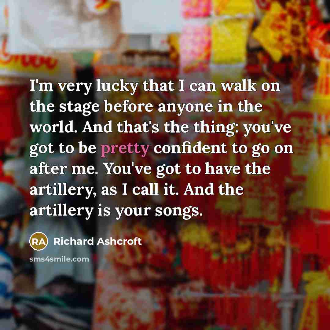 “I'm very lucky that I can walk on the stage before anyone in the world. And that's the thing: you've got to be pretty confident to go on after me. You've got to have the artillery, as I call it. And the artillery is your songs.” quote by Richard Ashcroft