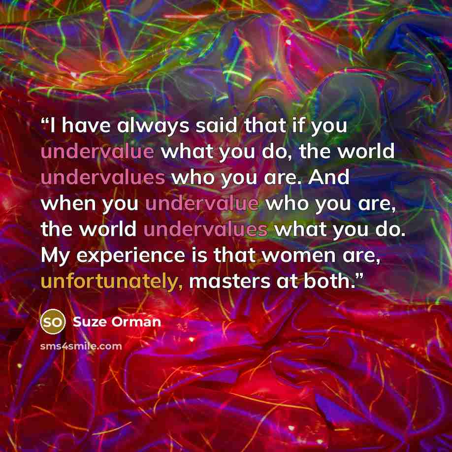 “I have always said that if you undervalue what you do, the world undervalues who you are. And when you undervalue who you are, the world undervalues what you do. My experience is that women are, unfortunately, masters at both.” quote by Suze Orman