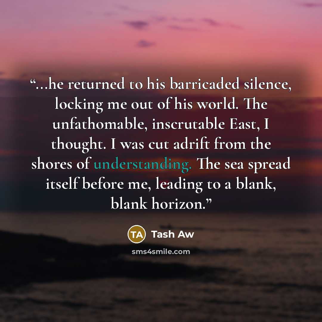“...he returned to his barricaded silence, locking me out of his world. The unfathomable, inscrutable East, I thought. I was cut adrift from the shores of understanding. The sea spread itself before me, leading to a blank, blank horizon.” quote by Tash Aw
