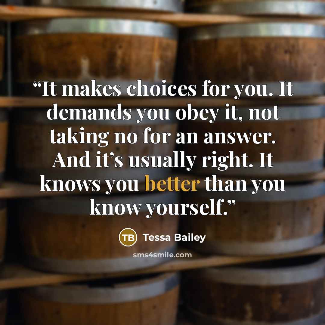 “It makes choices for you. It demands you obey it, not taking no for an answer. And it’s usually right. It knows you better than you know yourself.” quote by Tessa Bailey