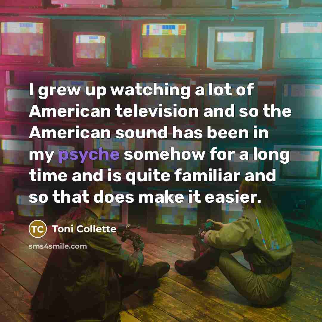 “I grew up watching a lot of American television and so the American sound has been in my psyche somehow for a long time and is quite familiar and so that does make it easier.” quote by Toni Collette