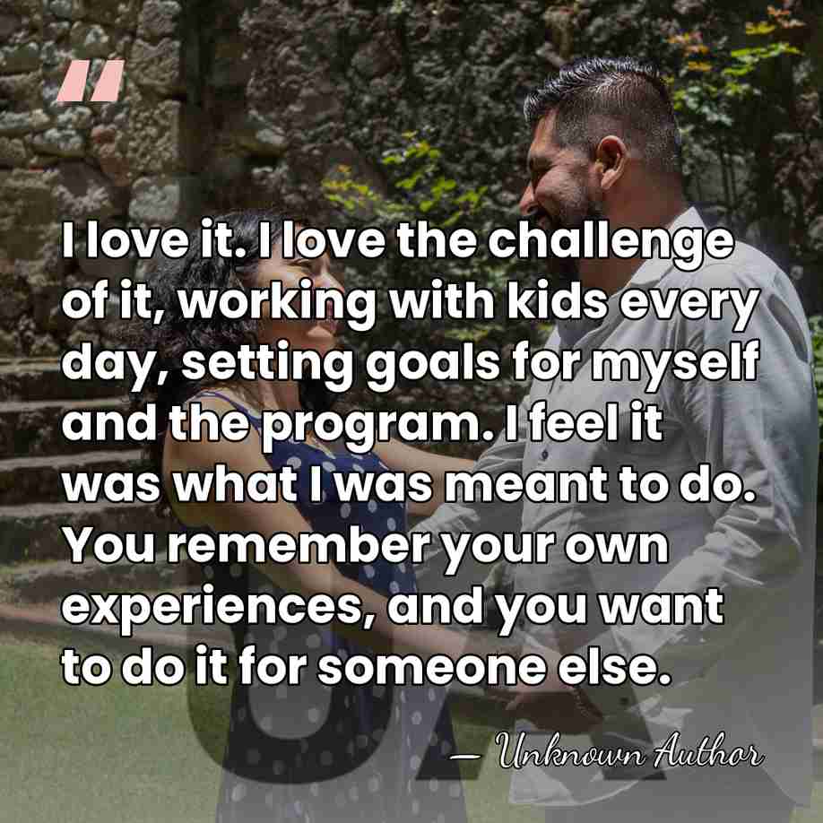 I love it. I love the challenge of it, working with kids&hellip; - Unknown Author