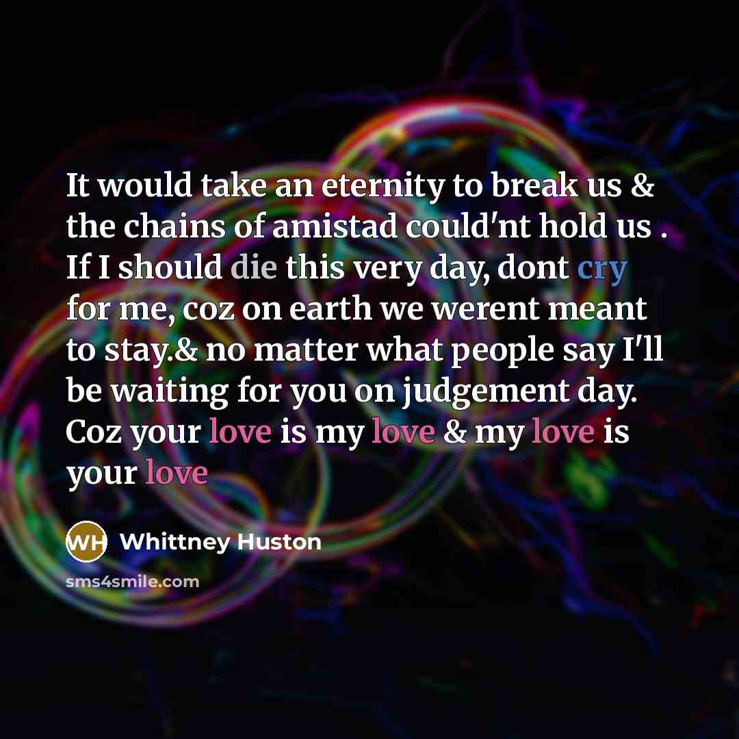 “It would take an eternity to break us & the chains of amistad could'nt hold us . If I should die this very day, dont cry for me, coz on earth we werent meant to stay.& no matter what people say I'll be waiting for you on judgement day. Coz your love is my love & my love is your love” quote by Whittney Huston