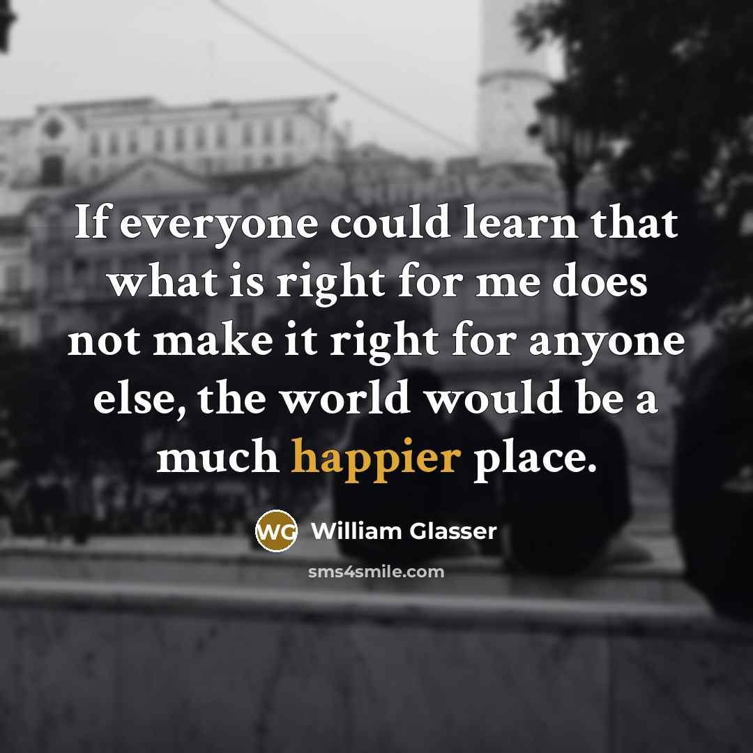 “If everyone could learn that what is right for me does not make it right for anyone else, the world would be a much happier place.” quote by William Glasser