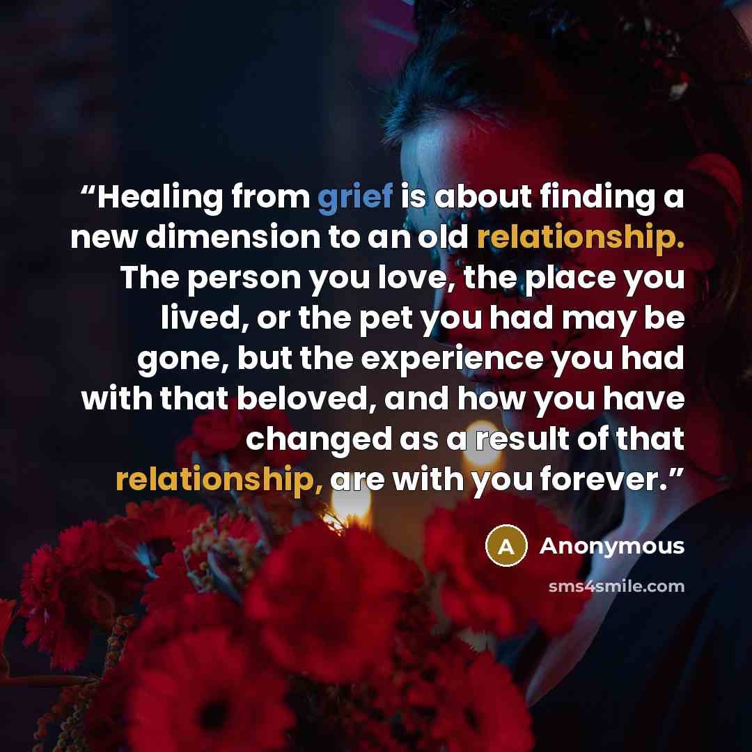 “Healing from grief is about finding a new dimension to an old relationship. The person you love, the place you lived, or the pet you had may be gone, but the experience you had with that beloved, and how you have changed as a result of that relationship, are with you forever.” quote by Anonymous