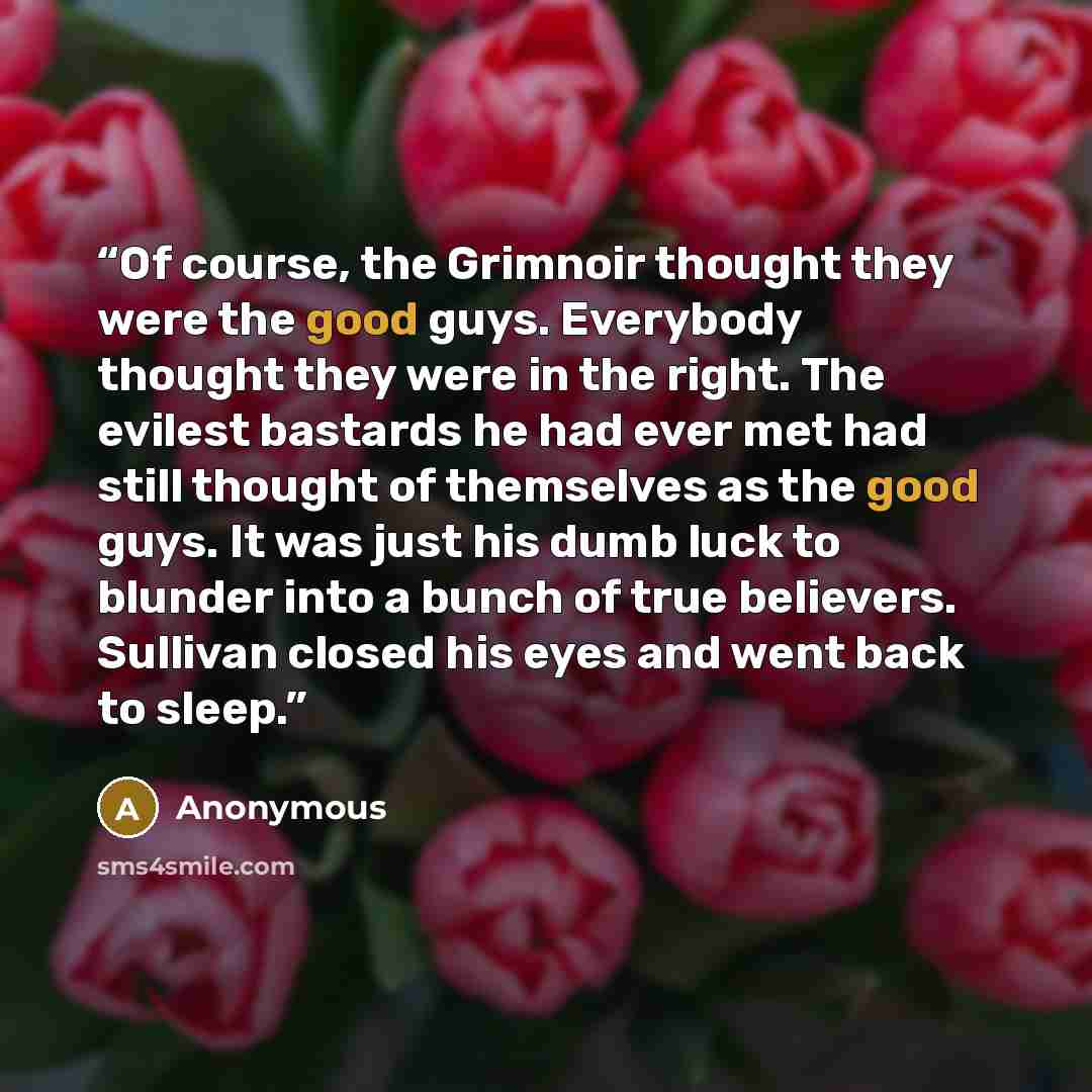 “Of course, the Grimnoir thought they were the good guys. Everybody thought they were in the right. The evilest bastards he had ever met had still thought of themselves as the good guys. It was just his dumb luck to blunder into a bunch of true believers. Sullivan closed his eyes and went back to…” quote by Anonymous