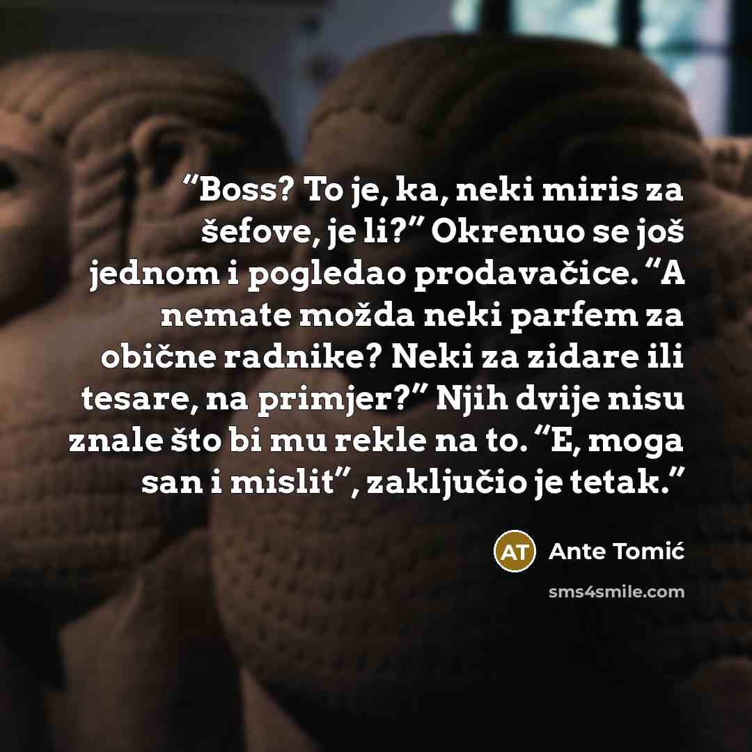 “Boss? To je, ka, neki miris za šefove, je li?” Okrenuo se još jednom i pogledao prodavačice. “A nemate možda neki parfem za obične radnike? Neki za zidare ili tesare, na primjer?” Njih dvije nisu znale što bi mu rekle na to. “E, moga san i mislit”, zaključio je tetak.” quote by Ante Tomić