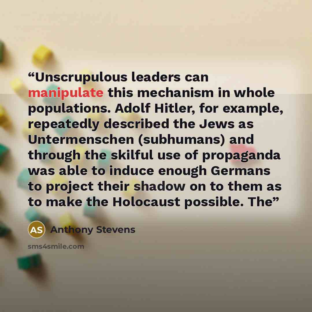 “Unscrupulous leaders can manipulate this mechanism in whole populations. Adolf Hitler, for example, repeatedly described the Jews as Untermenschen (subhumans) and through the skilful use of propaganda was able to induce enough Germans to project their shadow on to them as to make the Holocaust…” quote by Anthony Stevens