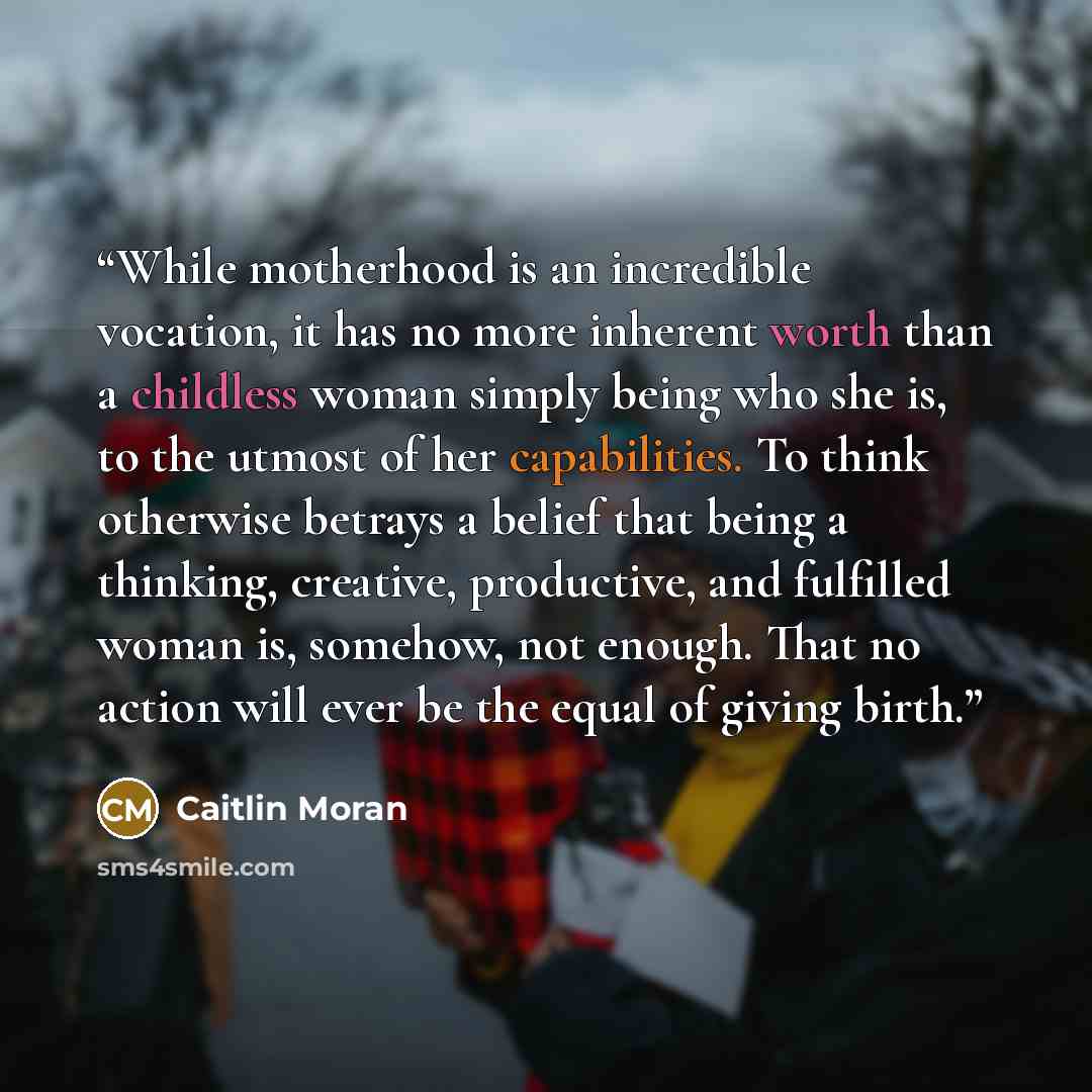 “While motherhood is an incredible vocation, it has no more inherent worth than a childless woman simply being who she is, to the utmost of her capabilities. To think otherwise betrays a belief that being a thinking, creative, productive, and fulfilled woman is, somehow, not enough. That no action…” quote by Caitlin Moran