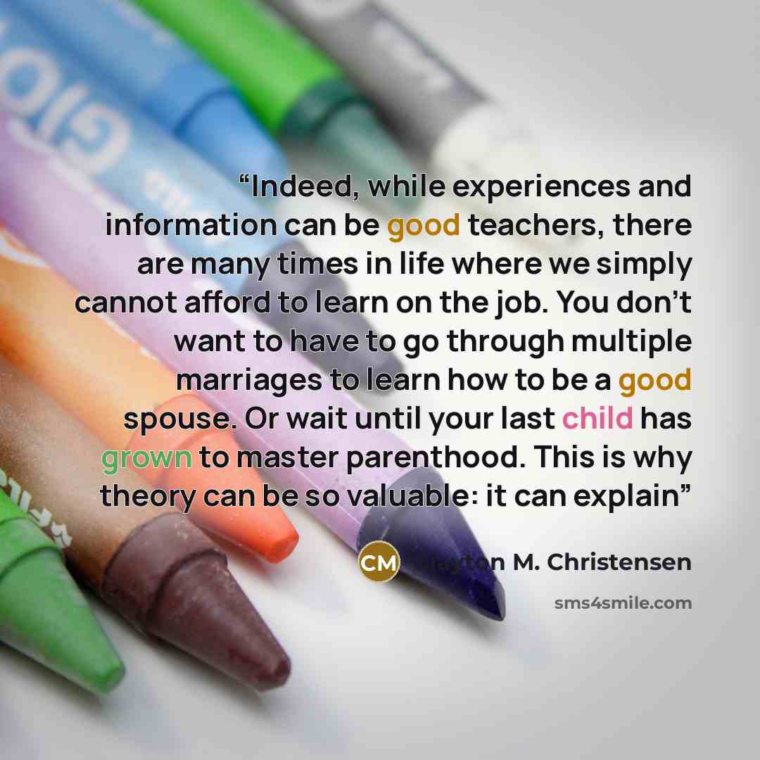 “Indeed, while experiences and information can be good teachers, there are many times in life where we simply cannot afford to learn on the job. You don’t want to have to go through multiple marriages to learn how to be a good spouse. Or wait until your last child has grown to master parenthood…” quote by Clayton M. Christensen