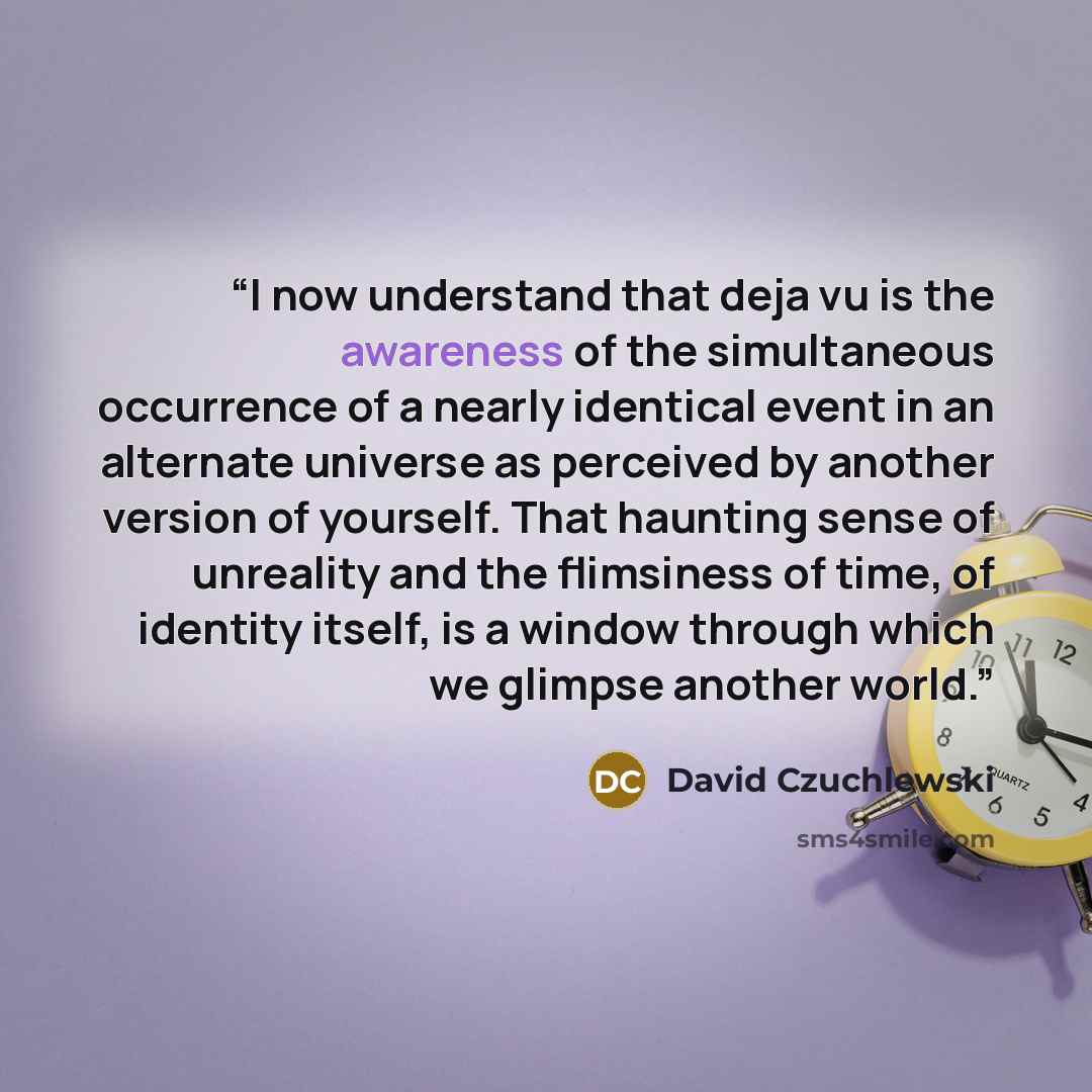 “I now understand that deja vu is the awareness of the simultaneous occurrence of a nearly identical event in an alternate universe as perceived by another version of yourself. That haunting sense of unreality and the flimsiness of time, of identity itself, is a window through which we glimpse…” quote by David Czuchlewski