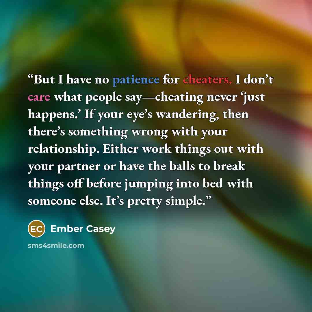 “But I have no patience for cheaters. I don’t care what people say—cheating never ‘just happens.’ If your eye’s wandering, then there’s something wrong with your relationship. Either work things out with your partner or have the balls to break things off before jumping into bed with someone else…” quote by Ember Casey