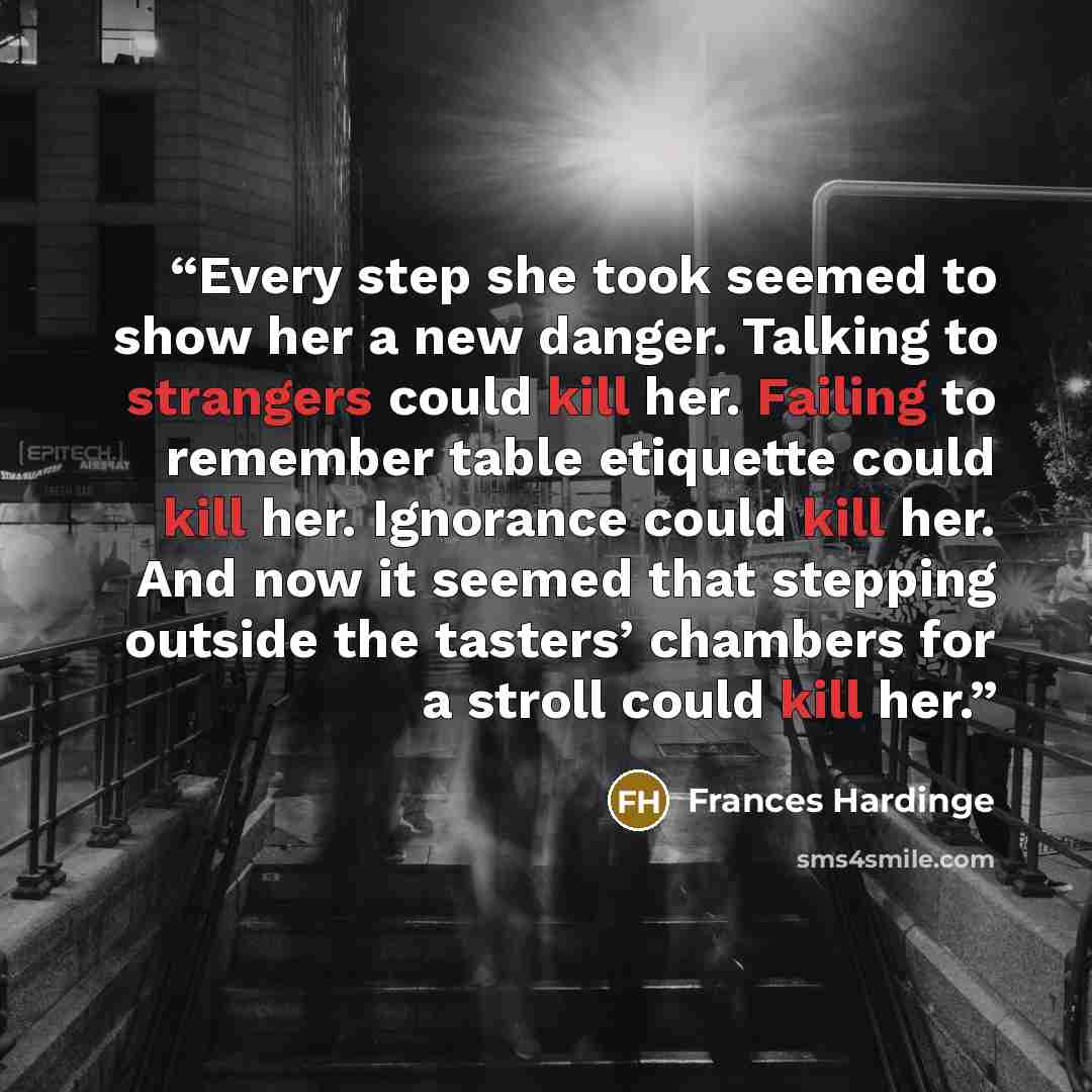 “Every step she took seemed to show her a new danger. Talking to strangers could kill her. Failing to remember table etiquette could kill her. Ignorance could kill her. And now it seemed that stepping outside the tasters’ chambers for a stroll could kill her.” quote by Frances Hardinge