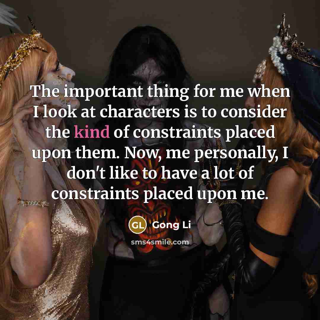 “The important thing for me when I look at characters is to consider the kind of constraints placed upon them. Now, me personally, I don't like to have a lot of constraints placed upon me.” quote by Gong Li
