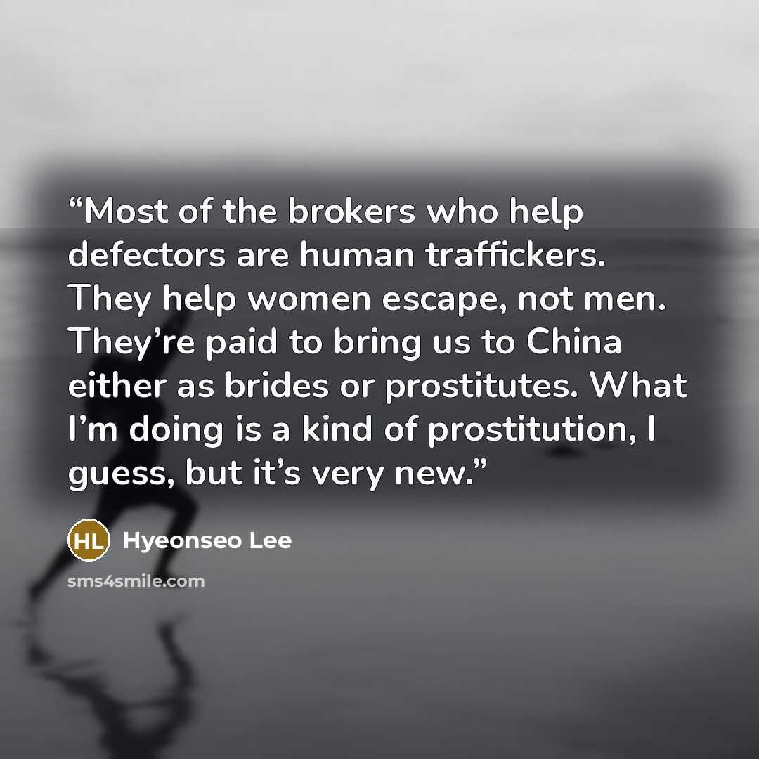 “Most of the brokers who help defectors are human traffickers. They help women escape, not men. They’re paid to bring us to China either as brides or prostitutes. What I’m doing is a kind of prostitution, I guess, but it’s very new.” quote by Hyeonseo Lee