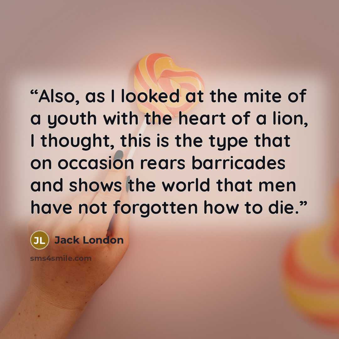 “Also, as I looked at the mite of a youth with the heart of a lion, I thought, this is the type that on occasion rears barricades and shows the world that men have not forgotten how to die.” quote by Jack London