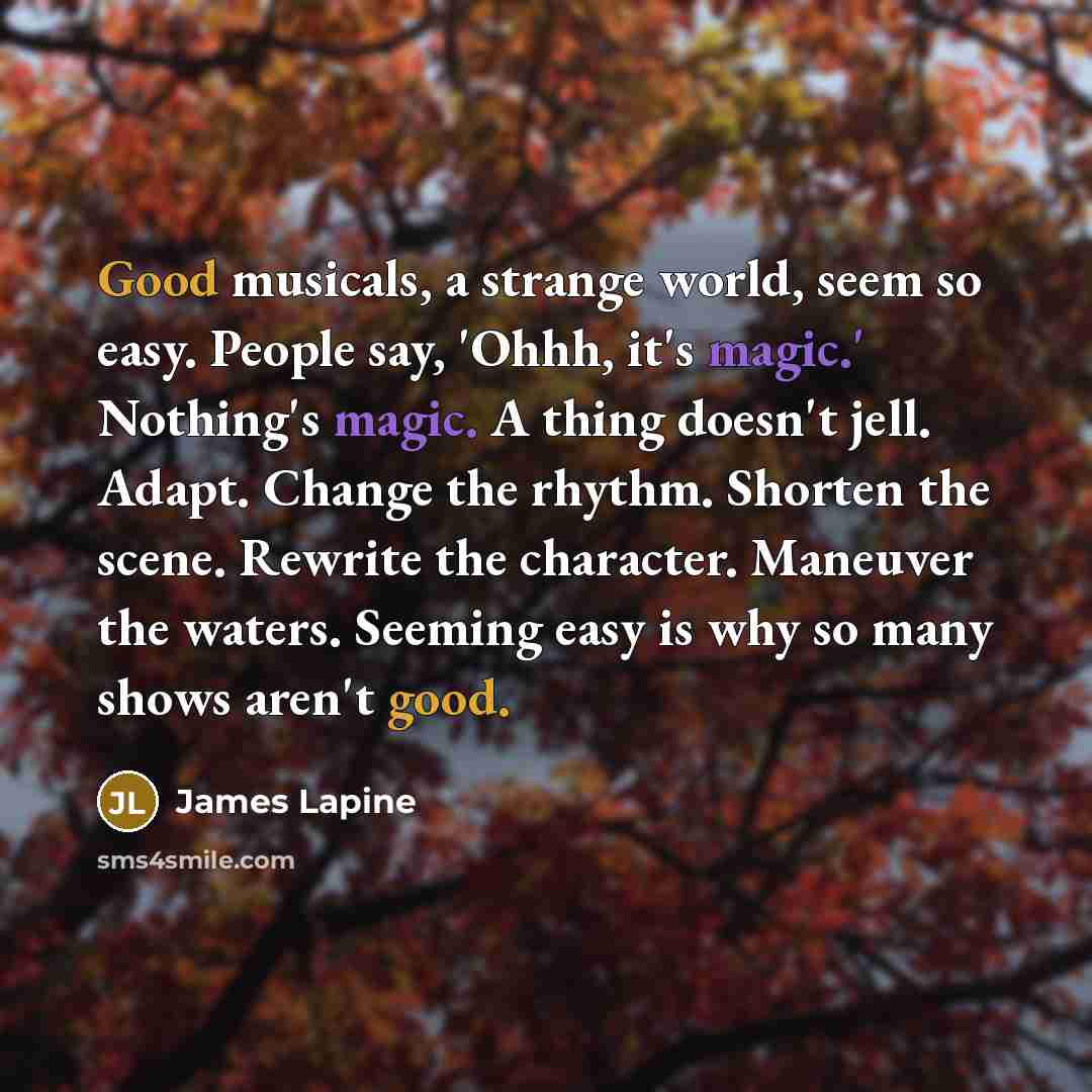 “Good musicals, a strange world, seem so easy. People say, 'Ohhh, it's magic.' Nothing's magic. A thing doesn't jell. Adapt. Change the rhythm. Shorten the scene. Rewrite the character. Maneuver the waters. Seeming easy is why so many shows aren't good.” quote by James Lapine