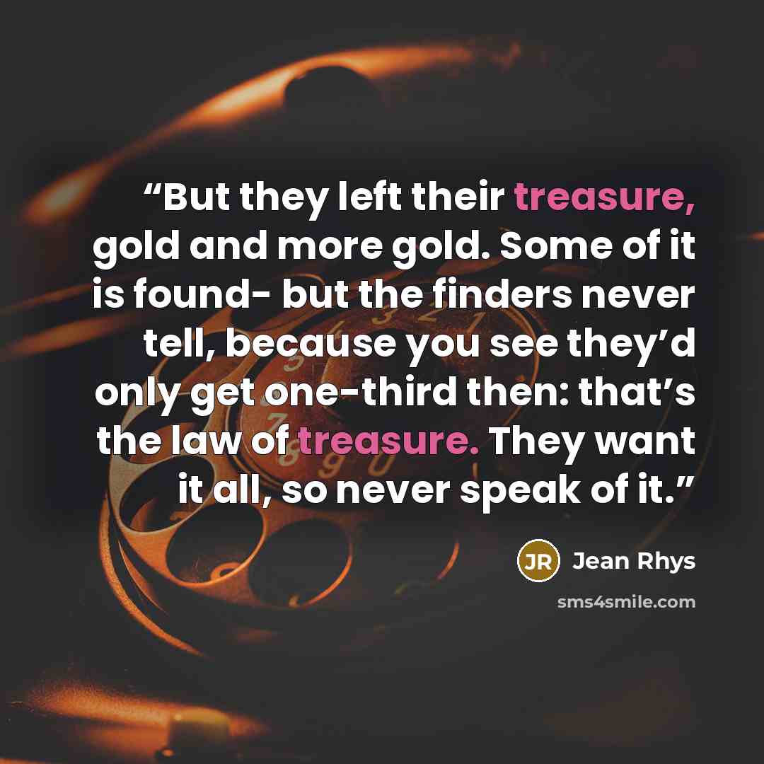 “But they left their treasure, gold and more gold. Some of it is found- but the finders never tell, because you see they’d only get one-third then: that’s the law of treasure. They want it all, so never speak of it.” quote by Jean Rhys