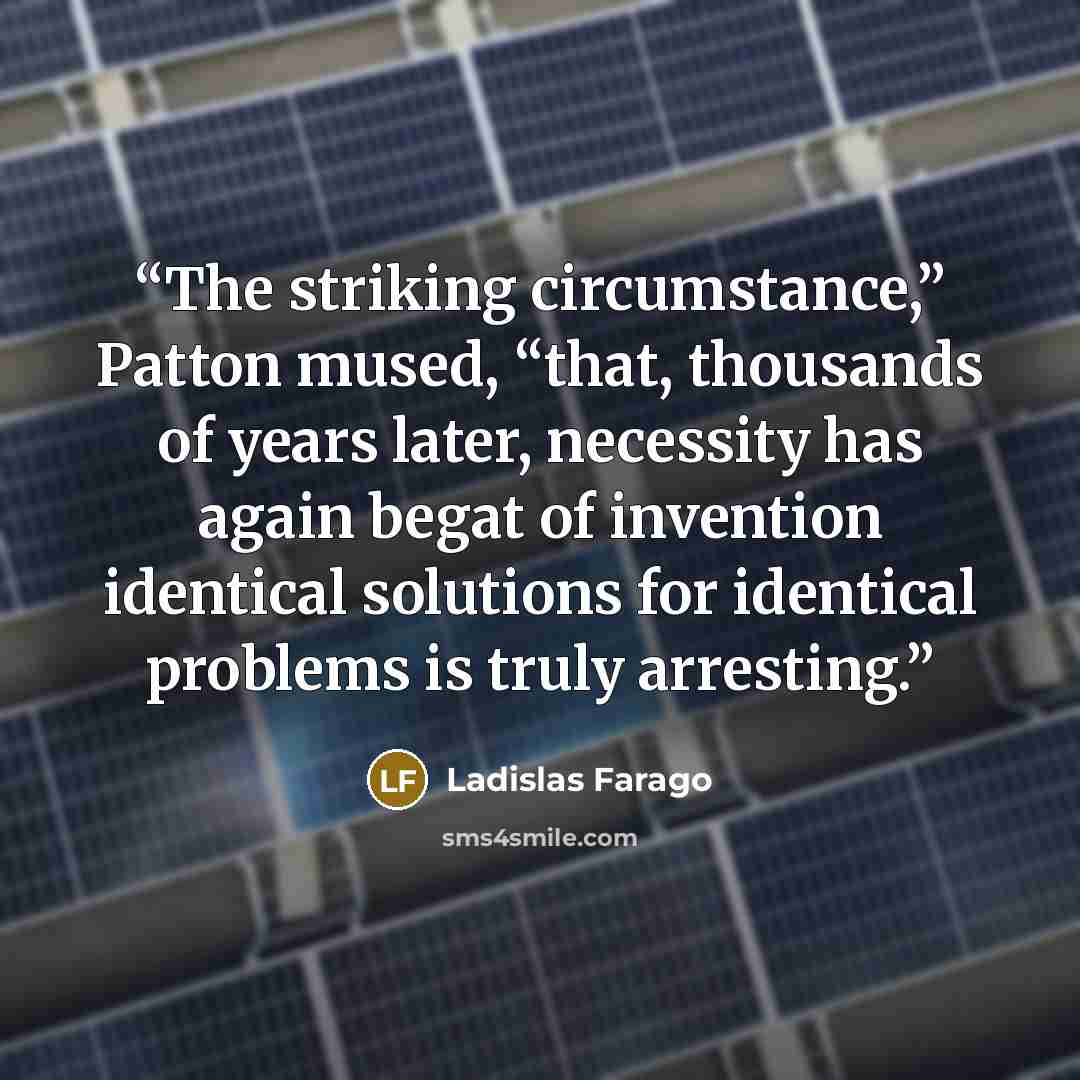 “The striking circumstance,” Patton mused, “that, thousands of years later, necessity has again begat of invention identical solutions for identical problems is truly arresting.” quote by Ladislas Farago