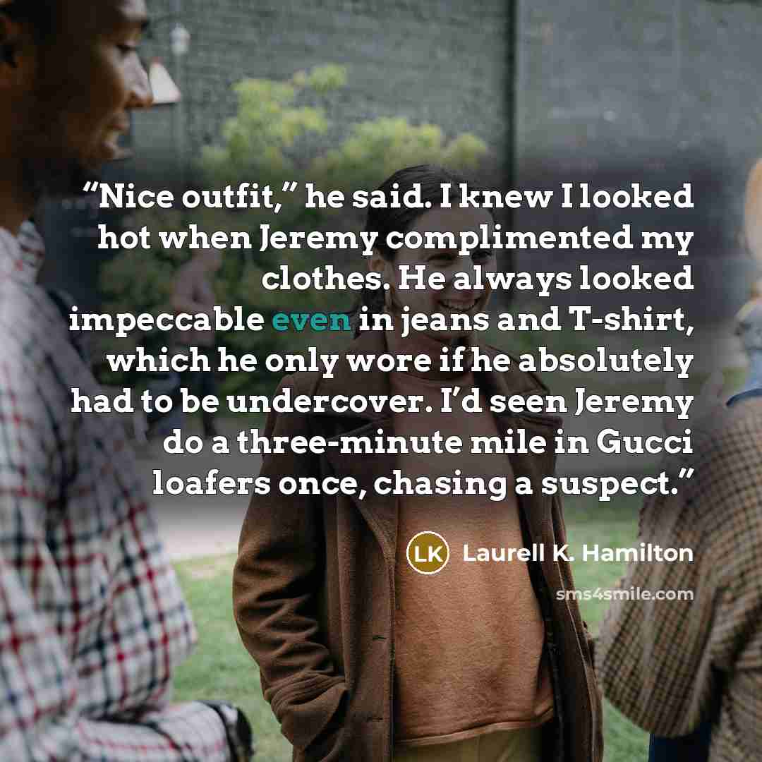 “Nice outfit,” he said. I knew I looked hot when Jeremy complimented my clothes. He always looked impeccable even in jeans and T-shirt, which he only wore if he absolutely had to be undercover. I’d seen Jeremy do a three-minute mile in Gucci loafers once, chasing a suspect.” quote by Laurell K. Hamilton