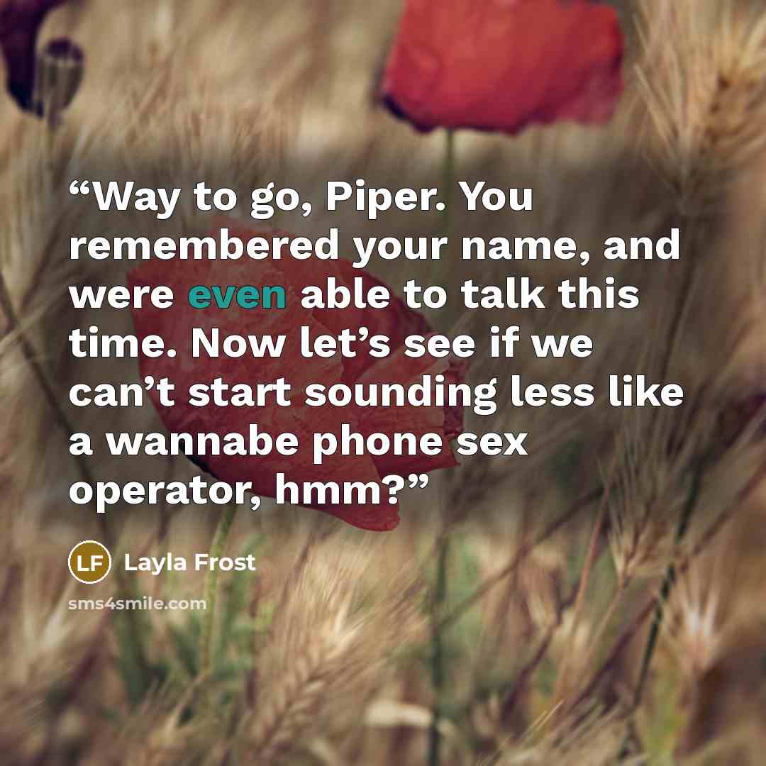 “Way to go, Piper. You remembered your name, and were even able to talk this time. Now let’s see if we can’t start sounding less like a wannabe phone sex operator, hmm?” quote by Layla Frost