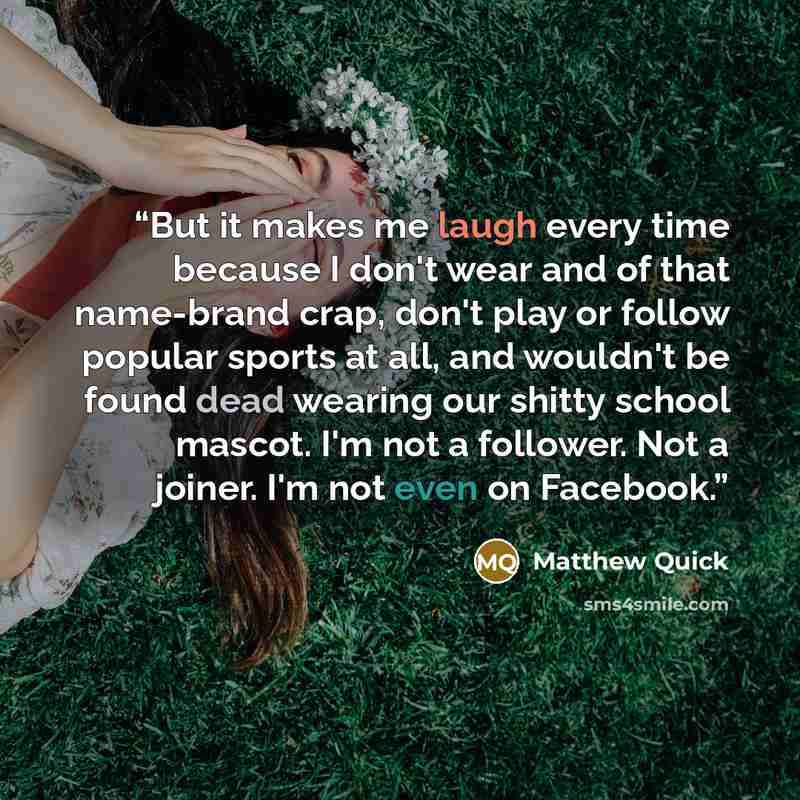 “But it makes me laugh every time because I don't wear and of that name-brand crap, don't play or follow popular sports at all, and wouldn't be found dead wearing our shitty school mascot. I'm not a follower. Not a joiner. I'm not even on Facebook.” quote by Matthew Quick