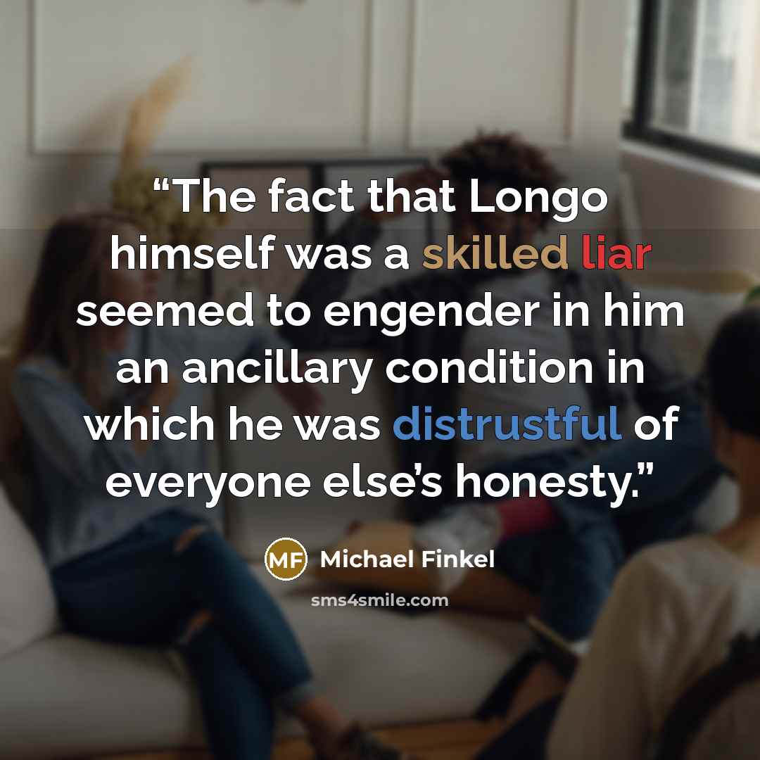 “The fact that Longo himself was a skilled liar seemed to engender in him an ancillary condition in which he was distrustful of everyone else’s honesty.” quote by Michael Finkel