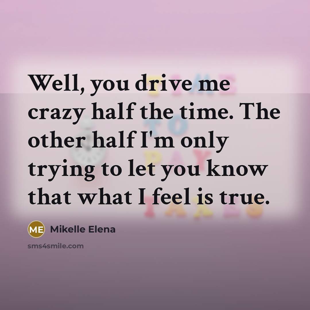 “Well, you drive me crazy half the time. The other half I'm only trying to let you know that what I feel is true.” quote by Mikelle Elena