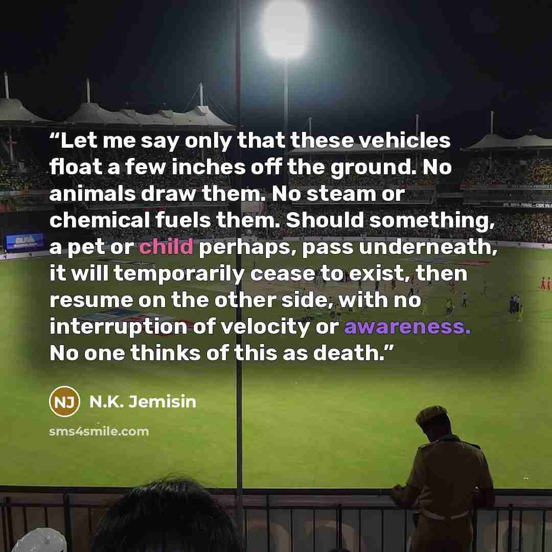“Let me say only that these vehicles float a few inches off the ground. No animals draw them. No steam or chemical fuels them. Should something, a pet or child perhaps, pass underneath, it will temporarily cease to exist, then resume on the other side, with no interruption of velocity or awareness…” quote by N.K. Jemisin