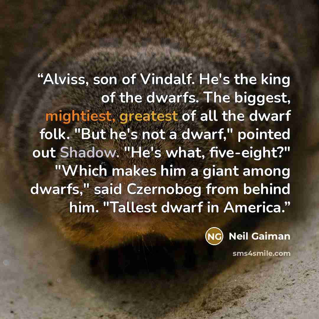 “Alviss, son of Vindalf. He's the king of the dwarfs. The biggest, mightiest, greatest of all the dwarf folk. "But he's not a dwarf," pointed out Shadow. "He's what, five-eight?" "Which makes him a giant among dwarfs," said Czernobog from behind him. "Tallest dwarf in America.” quote by Neil Gaiman