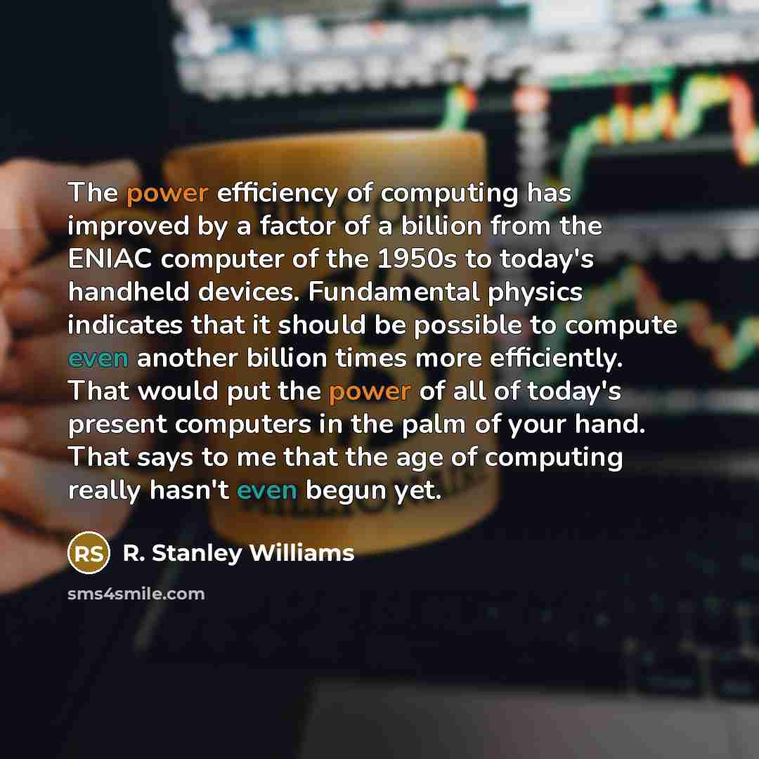 “The power efficiency of computing has improved by a factor of a billion from the ENIAC computer of the 1950s to today's handheld devices. Fundamental physics indicates that it should be possible to compute even another billion times more efficiently. That would put the power of all of today's…” quote by R. Stanley Williams