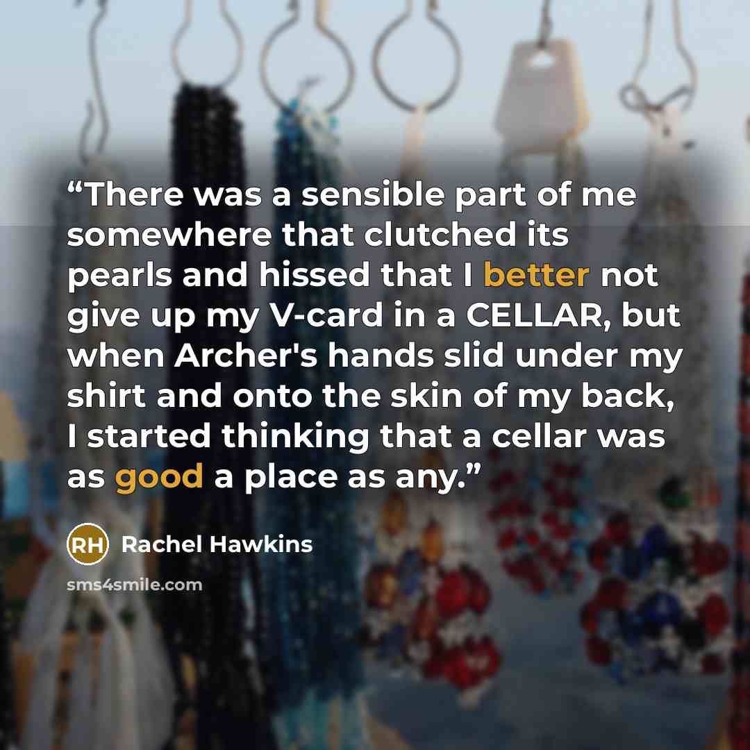 “There was a sensible part of me somewhere that clutched its pearls and hissed that I better not give up my V-card in a CELLAR, but when Archer's hands slid under my shirt and onto the skin of my back, I started thinking that a cellar was as good a place as any.” quote by Rachel Hawkins