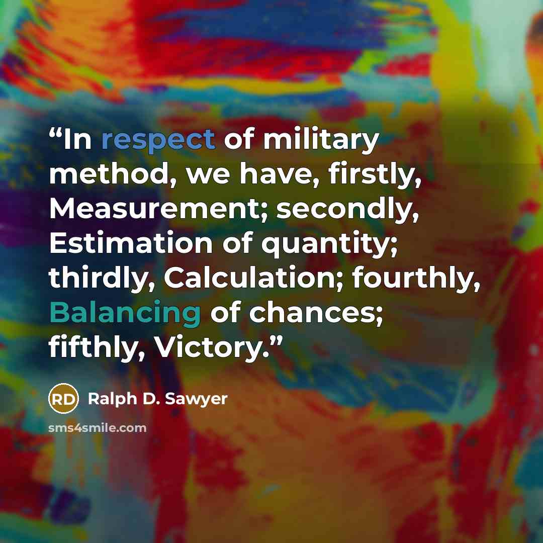 “In respect of military method, we have, firstly, Measurement; secondly, Estimation of quantity; thirdly, Calculation; fourthly, Balancing of chances; fifthly, Victory.” quote by Ralph D. Sawyer