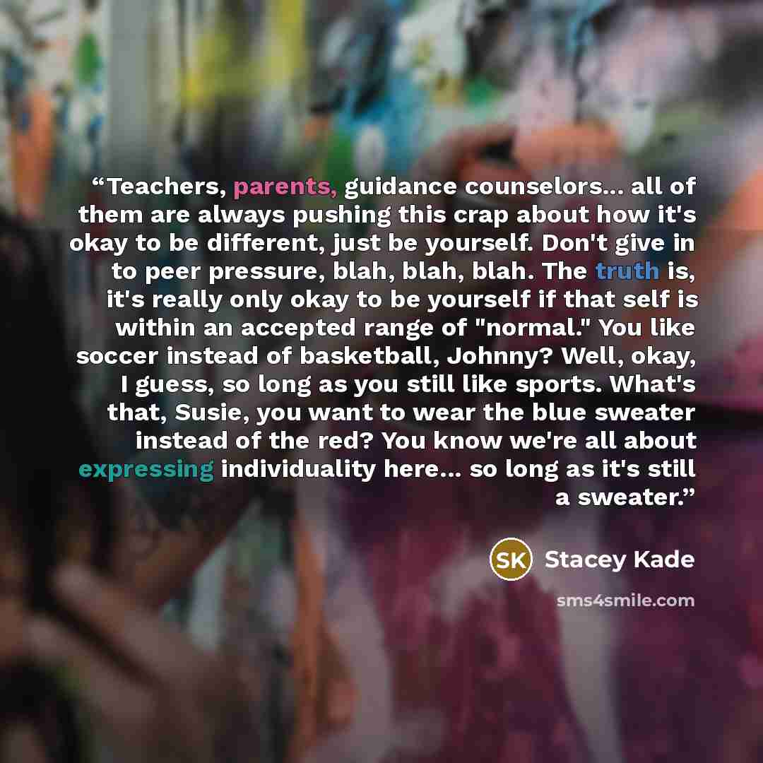 “Teachers, parents, guidance counselors... all of them are always pushing this crap about how it's okay to be different, just be yourself. Don't give in to peer pressure, blah, blah, blah. The truth is, it's really only okay to be yourself if that self is within an accepted range of "normal." You…” quote by Stacey Kade
