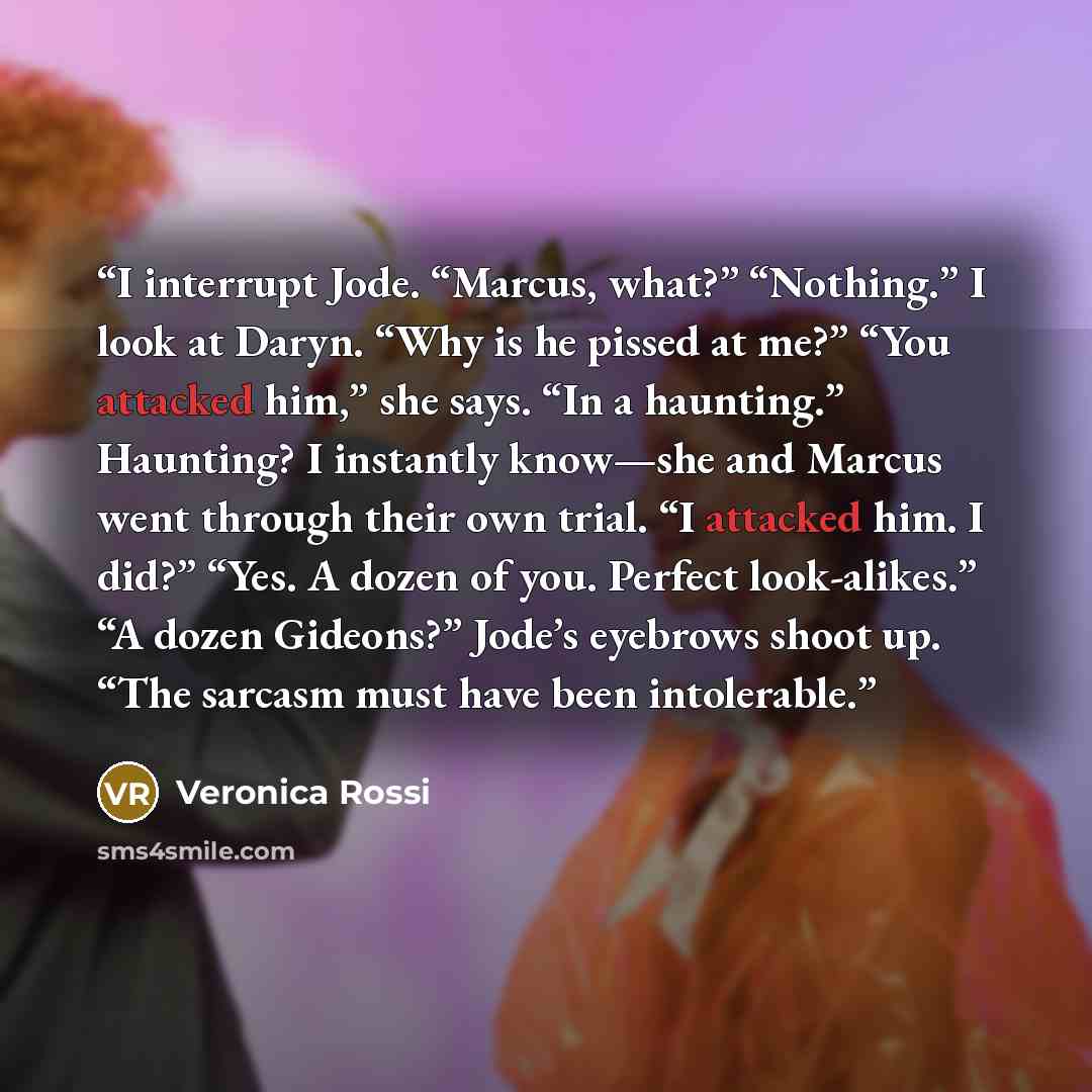 “I interrupt Jode. “Marcus, what?” “Nothing.” I look at Daryn. “Why is he pissed at me?” “You attacked him,” she says. “In a haunting.” Haunting? I instantly know—she and Marcus went through their own trial. “I attacked him. I did?” “Yes. A dozen of you. Perfect look-alikes.” “A dozen Gideons?”…” quote by Veronica Rossi