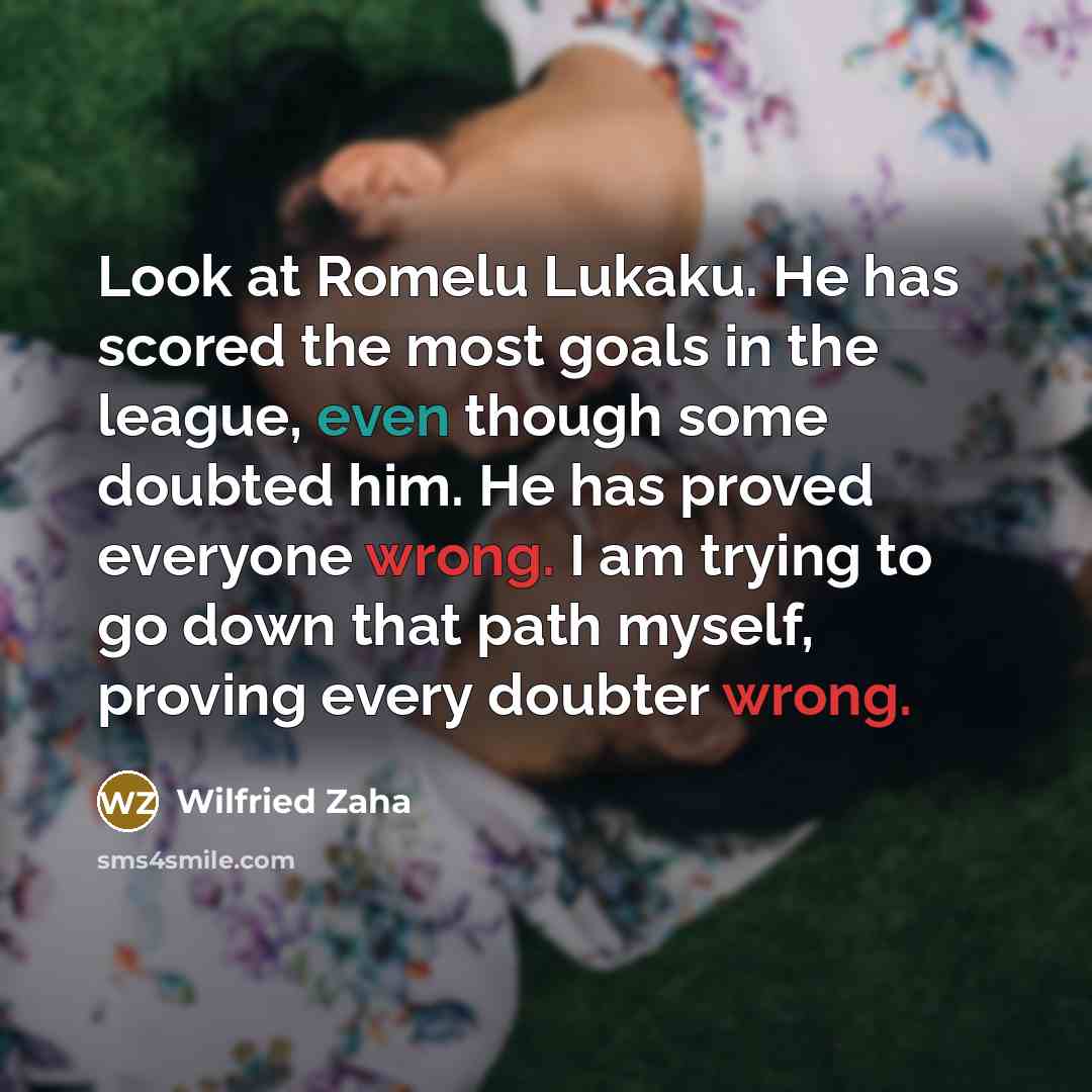 “Look at Romelu Lukaku. He has scored the most goals in the league, even though some doubted him. He has proved everyone wrong. I am trying to go down that path myself, proving every doubter wrong.” quote by Wilfried Zaha