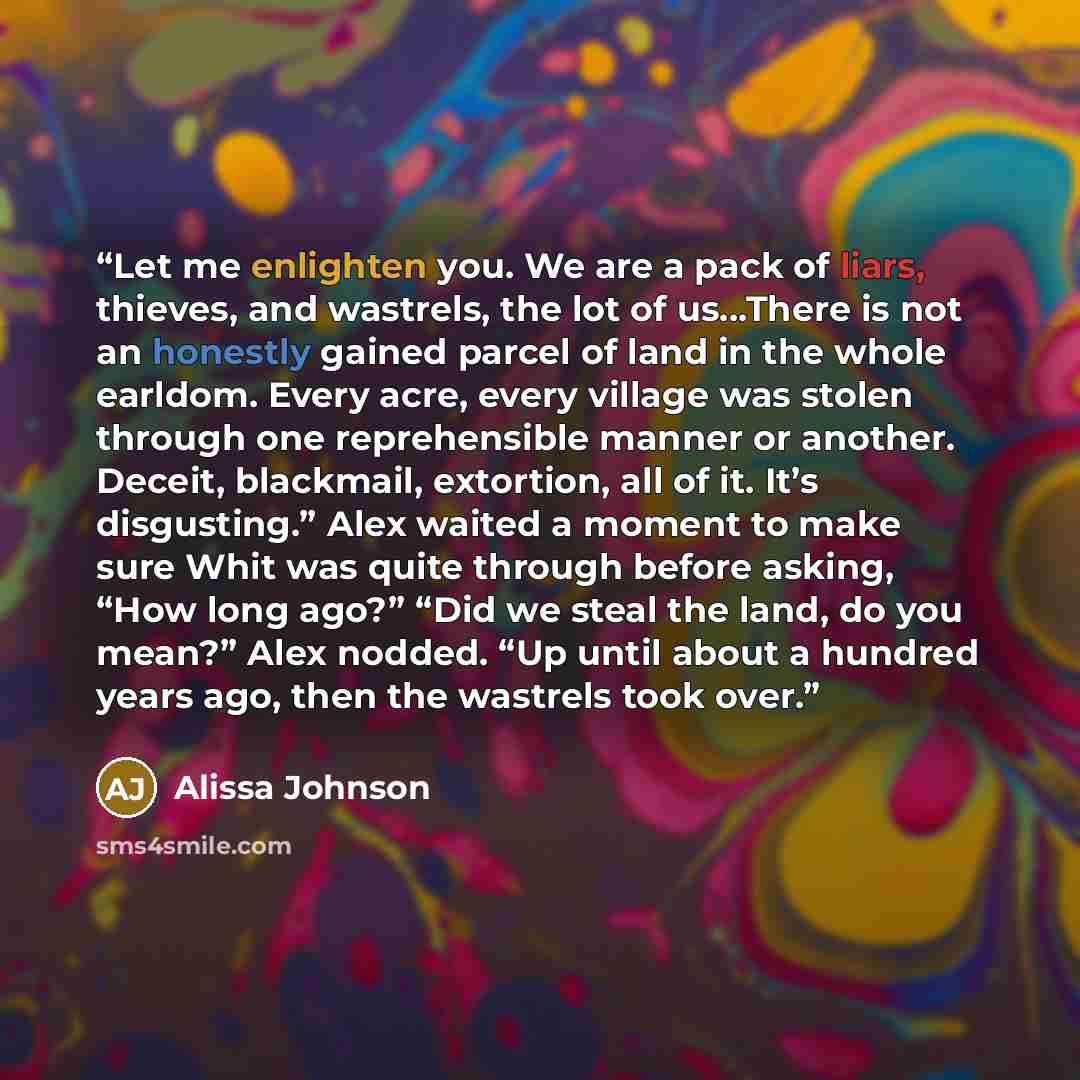“Let me enlighten you. We are a pack of liars, thieves, and wastrels, the lot of us...There is not an honestly gained parcel of land in the whole earldom. Every acre, every village was stolen through one reprehensible manner or another. Deceit, blackmail, extortion, all of it. It’s disgusting.”…” quote by Alissa Johnson