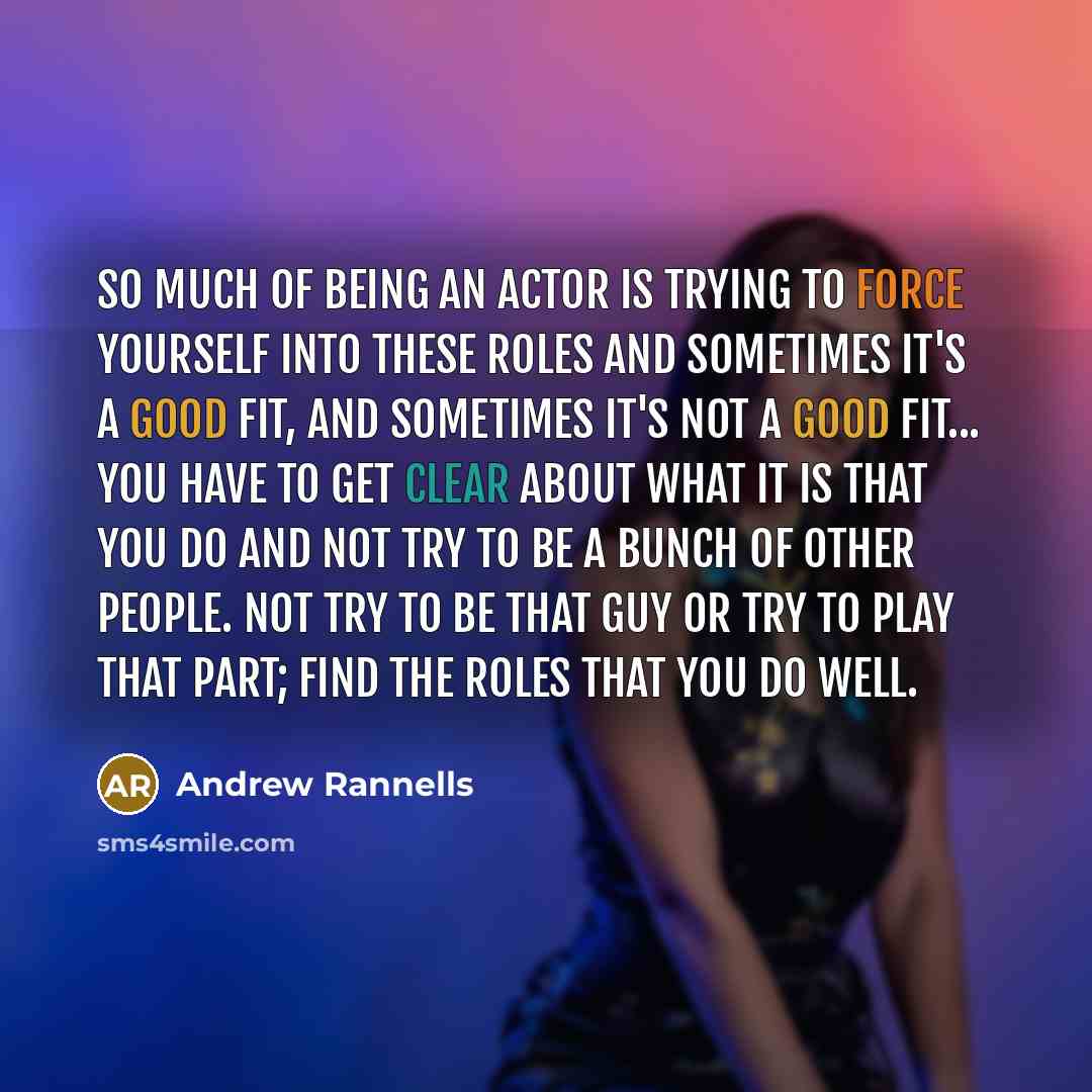 “So much of being an actor is trying to force yourself into these roles and sometimes it's a good fit, and sometimes it's not a good fit... you have to get clear about what it is that you do and not try to be a bunch of other people. Not try to be that guy or try to play that part; find the roles…” quote by Andrew Rannells