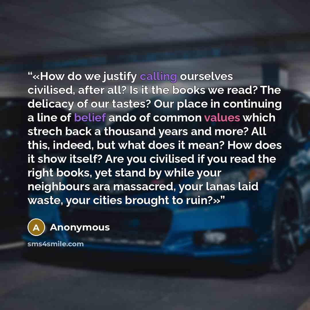 “How do we justify calling ourselves civilised, after all? Is it the books we read? The delicacy of our tastes? Our place in continuing a line of belief ando of common values which strech back a thousand years and more? All this, indeed, but what does it mean? How does it show itself? Are you…” quote by Anonymous