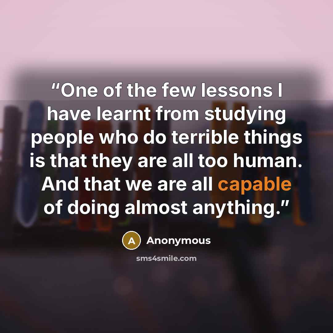 “One of the few lessons I have learnt from studying people who do terrible things is that they are all too human. And that we are all capable of doing almost anything.” quote by Anonymous