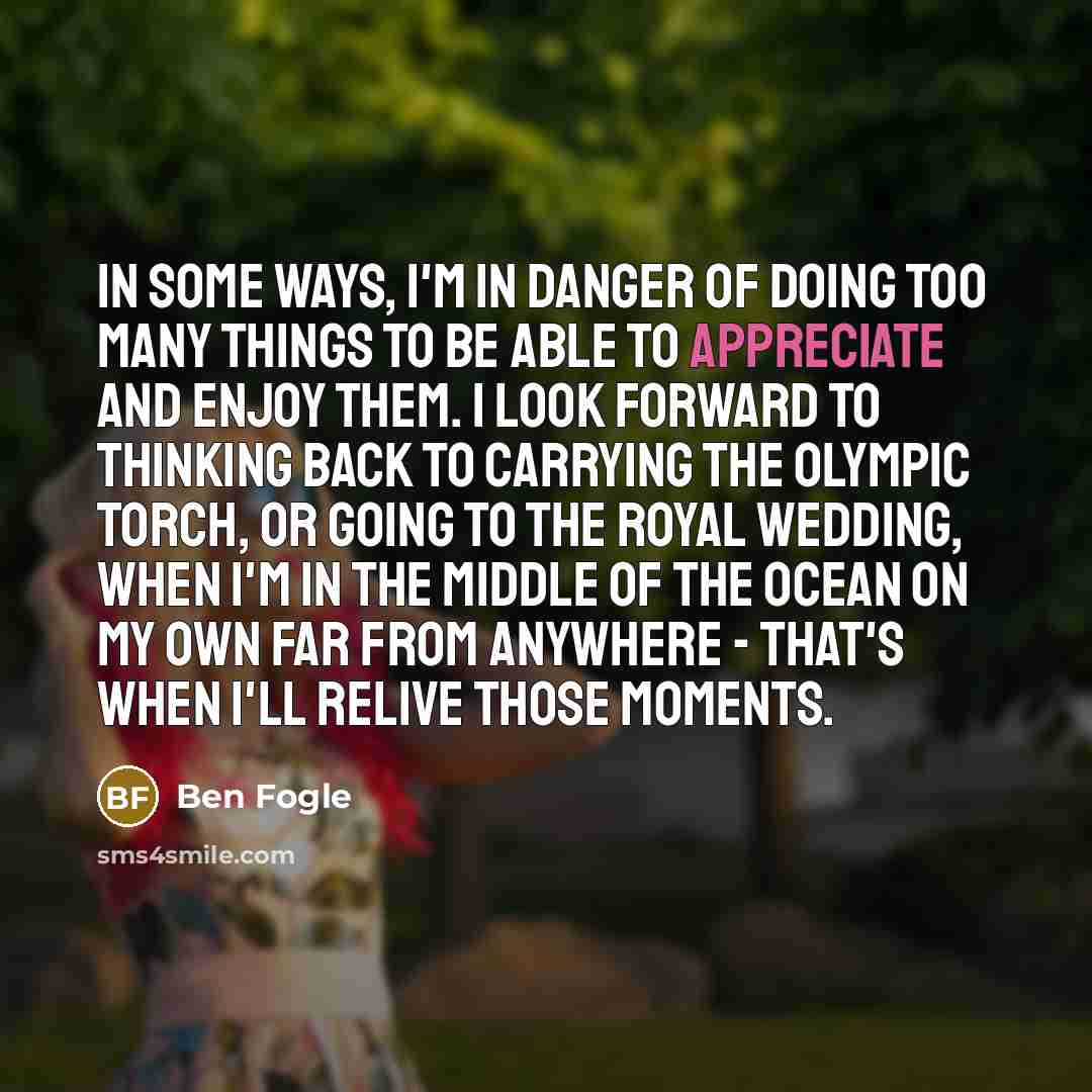“In some ways, I'm in danger of doing too many things to be able to appreciate and enjoy them. I look forward to thinking back to carrying the Olympic torch, or going to the Royal Wedding, when I'm in the middle of the ocean on my own far from anywhere - that's when I'll relive those moments.” quote by Ben Fogle