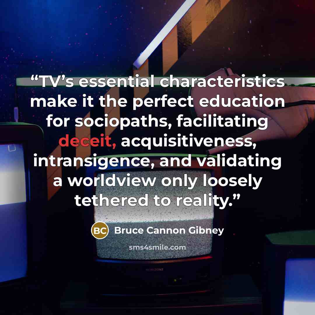 “TV’s essential characteristics make it the perfect education for sociopaths, facilitating deceit, acquisitiveness, intransigence, and validating a worldview only loosely tethered to reality.” quote by Bruce Cannon Gibney