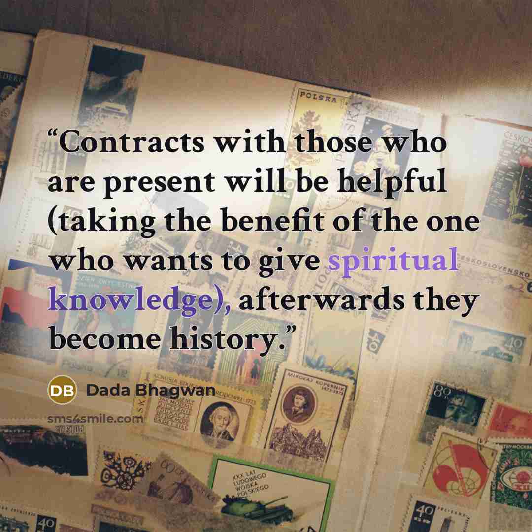 “Contracts with those who are present will be helpful (taking the benefit of the one who wants to give spiritual knowledge), afterwards they become history.” quote by Dada Bhagwan