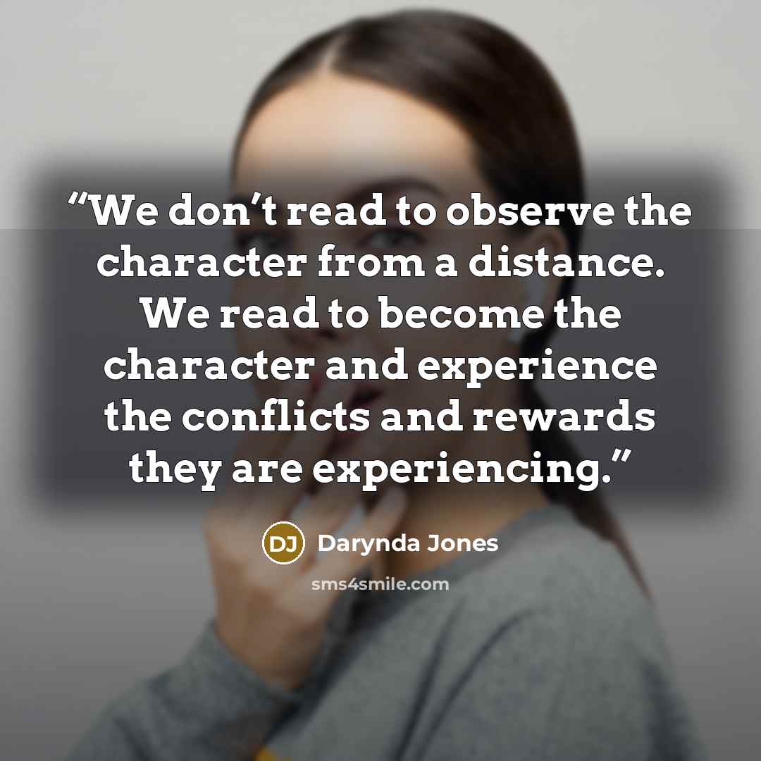 “We don’t read to observe the character from a distance. We read to become the character and experience the conflicts and rewards they are experiencing.” quote by Darynda Jones