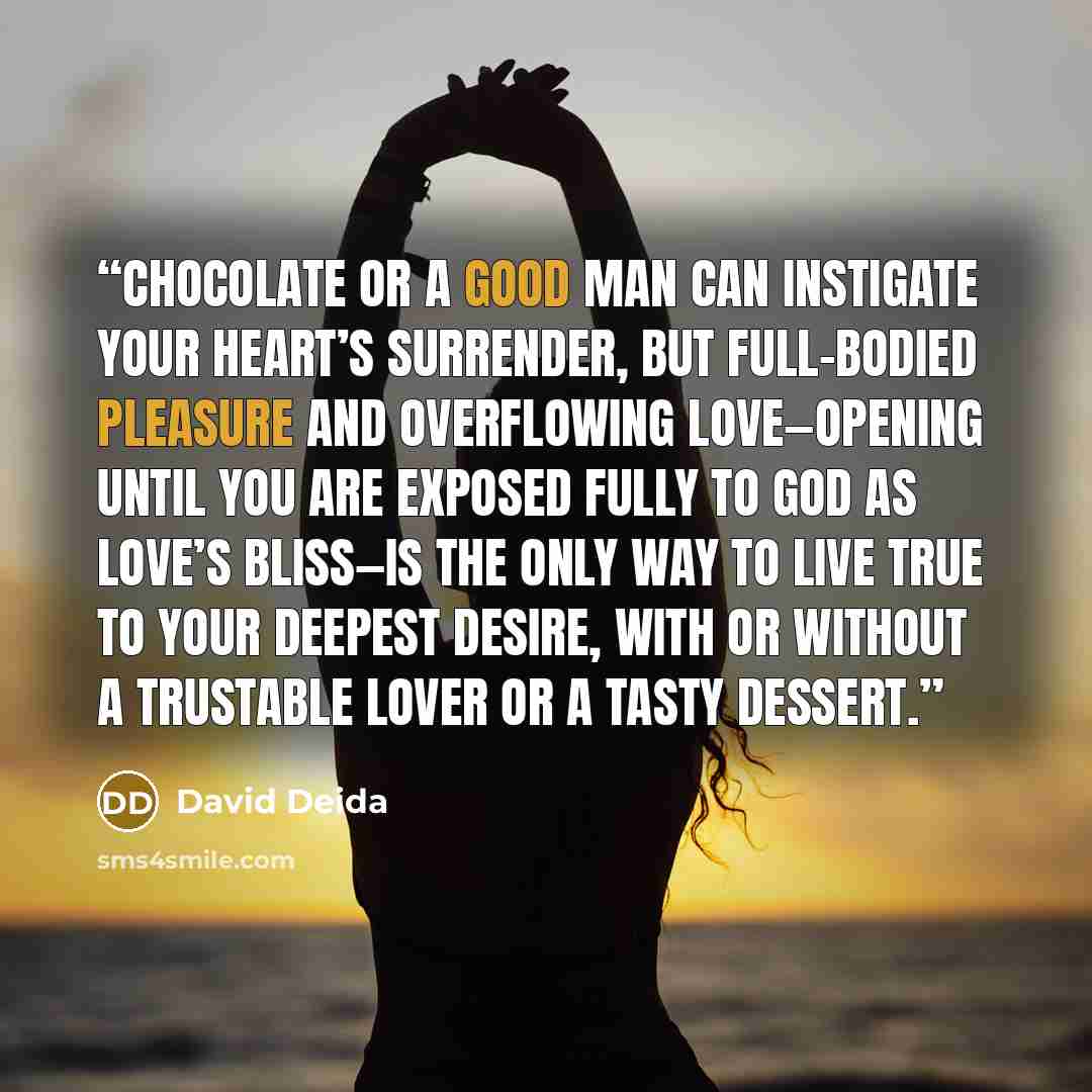 “Chocolate or a good man can instigate your heart’s surrender, but full-bodied pleasure and overflowing love—opening until you are exposed fully to God as love’s bliss—is the only way to live true to your deepest desire, with or without a trustable lover or a tasty dessert.” quote by David Deida